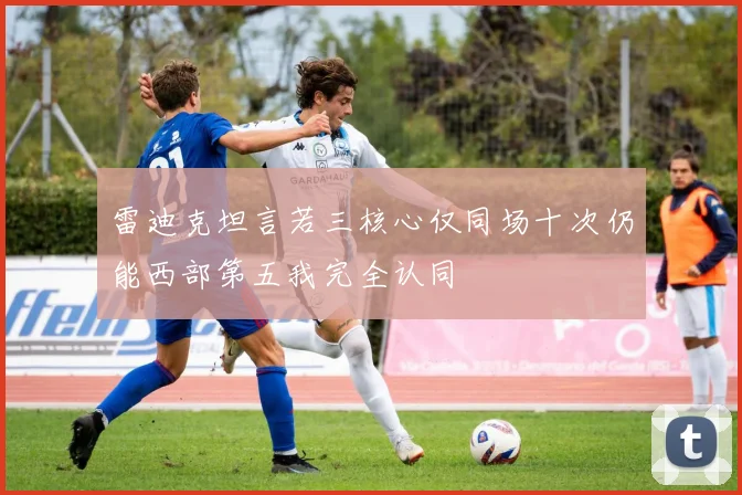 雷迪克坦言若三核心仅同场十次仍能西部第五我完全认同
