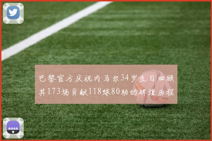 巴黎官方庆祝内马尔34岁生日回顾其173场贡献118球80助的辉煌历程