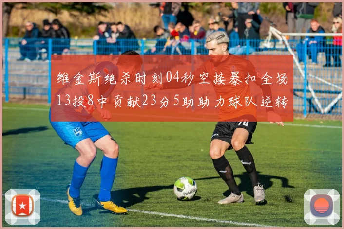 维金斯绝杀时刻04秒空接暴扣全场13投8中贡献23分5助助力球队逆转胜利