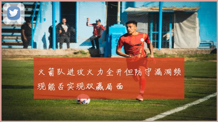 火箭队进攻火力全开但防守漏洞频现能否实现双赢局面