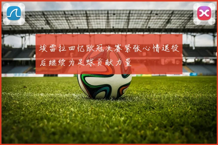 埃雷拉回忆欧冠决赛紧张心情退役后继续为足球贡献力量