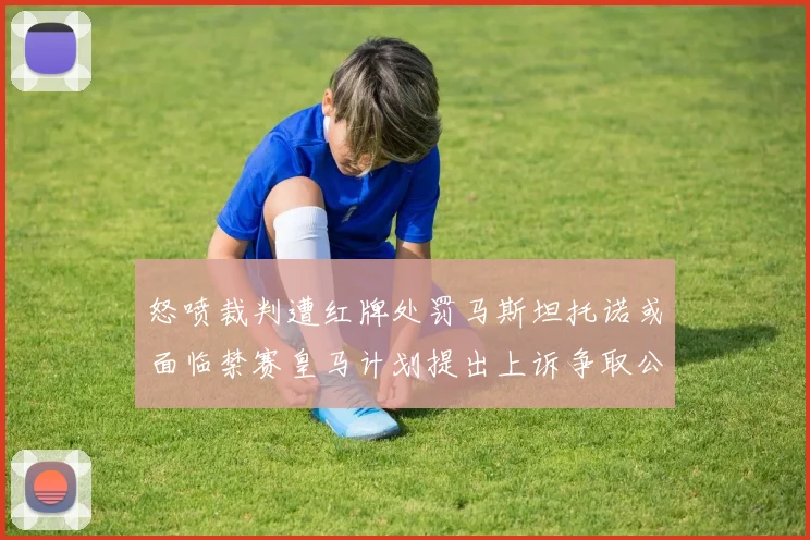怒喷裁判遭红牌处罚马斯坦托诺或面临禁赛皇马计划提出上诉争取公正处理