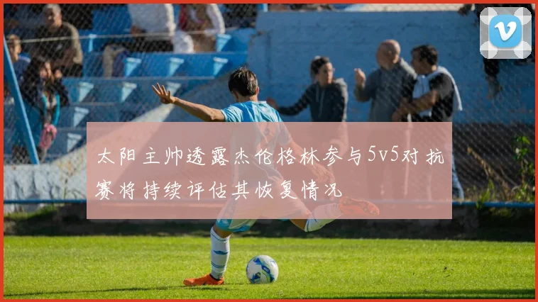 太阳主帅透露杰伦格林参与5v5对抗赛将持续评估其恢复情况