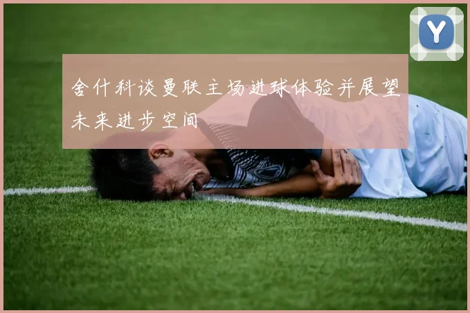 舍什科谈曼联主场进球体验并展望未来进步空间