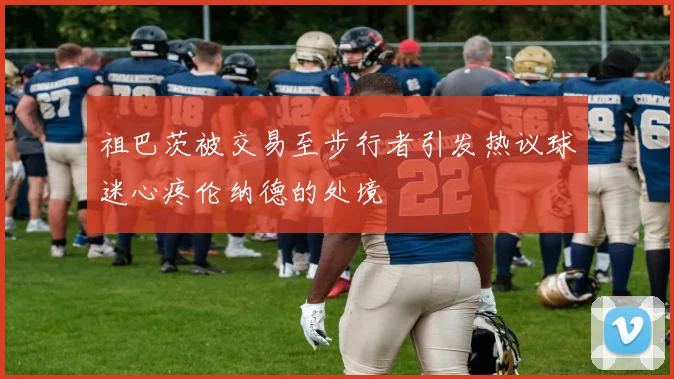 祖巴茨被交易至步行者引发热议球迷心疼伦纳德的处境