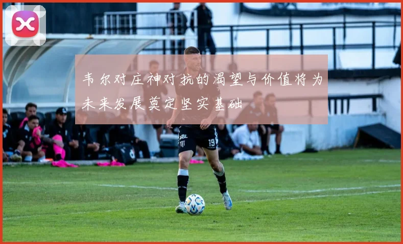 韦尔对庄神对抗的渴望与价值将为未来发展奠定坚实基础