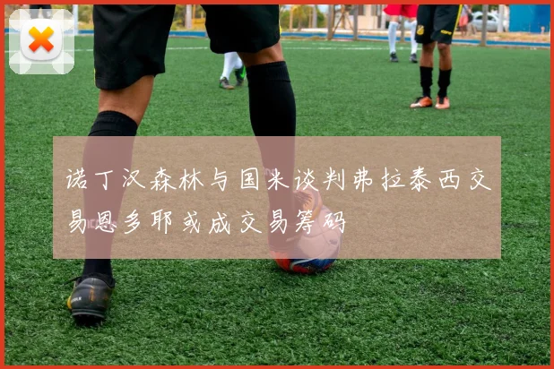 诺丁汉森林与国米谈判弗拉泰西交易恩多耶或成交易筹码
