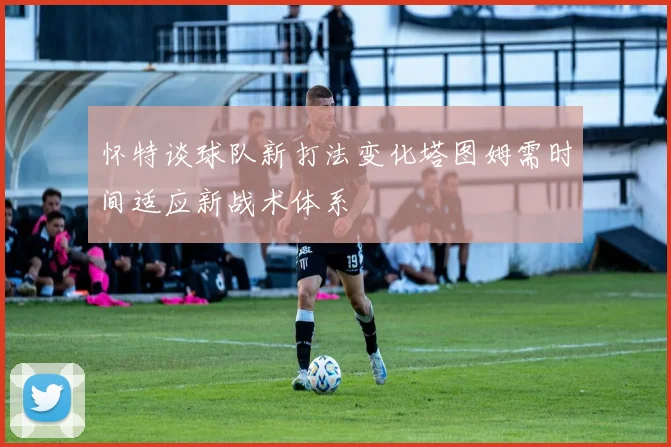 怀特谈球队新打法变化塔图姆需时间适应新战术体系