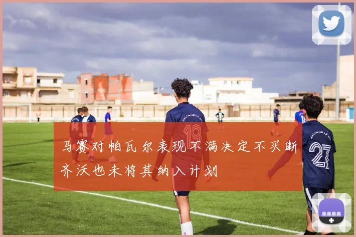 马赛对帕瓦尔表现不满决定不买断齐沃也未将其纳入计划