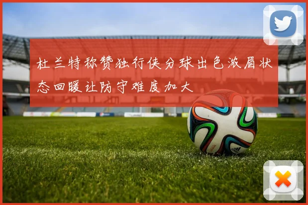 杜兰特称赞独行侠分球出色浓眉状态回暖让防守难度加大