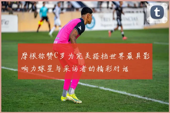 摩根称赞C罗为完美搭档世界最具影响力球星与采访者的精彩对话