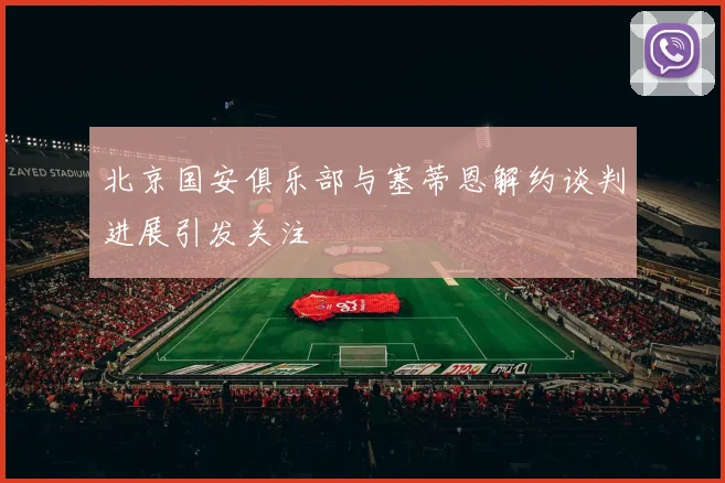 北京国安俱乐部与塞蒂恩解约谈判进展引发关注