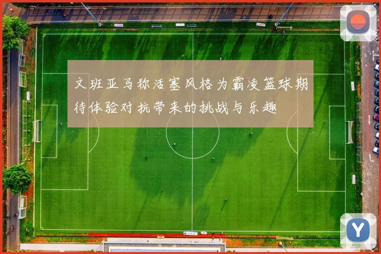 文班亚马称活塞风格为霸凌篮球期待体验对抗带来的挑战与乐趣