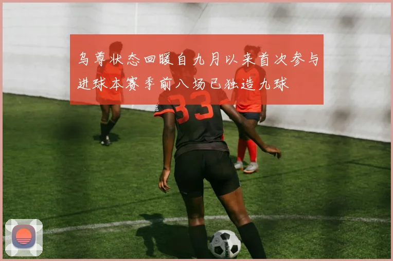 乌尊状态回暖自九月以来首次参与进球本赛季前八场已独造九球