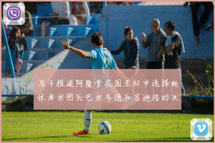马卡报道阿隆索在国王杯中选择轮休库尔图瓦巴尔韦德和吕迪格的决定