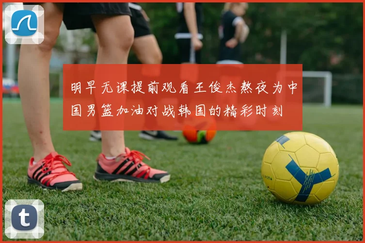 明早无课提前观看王俊杰熬夜为中国男篮加油对战韩国的精彩时刻