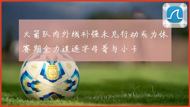 火箭队内外线补强未见行动或为休赛期全力追逐字母哥与小卡