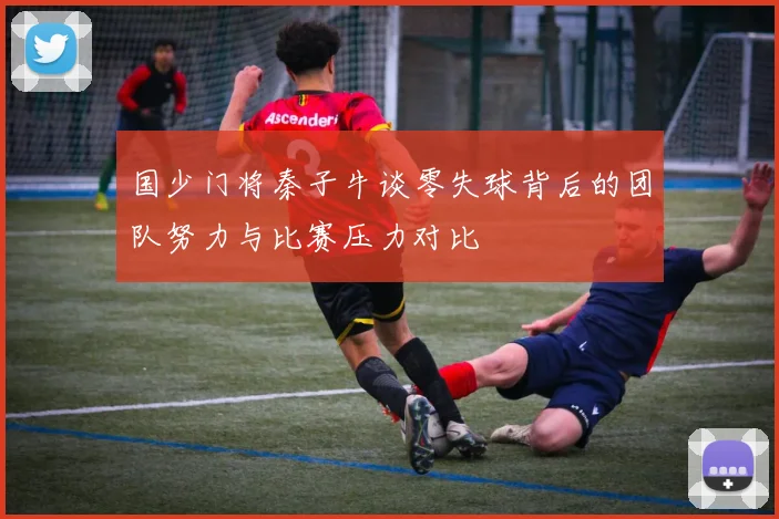 国少门将秦子牛谈零失球背后的团队努力与比赛压力对比