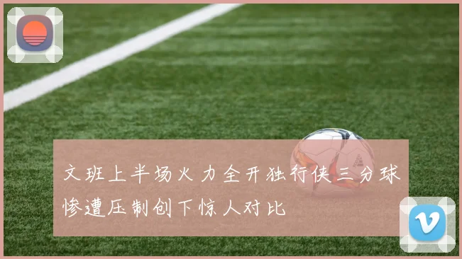 文班上半场火力全开独行侠三分球惨遭压制创下惊人对比