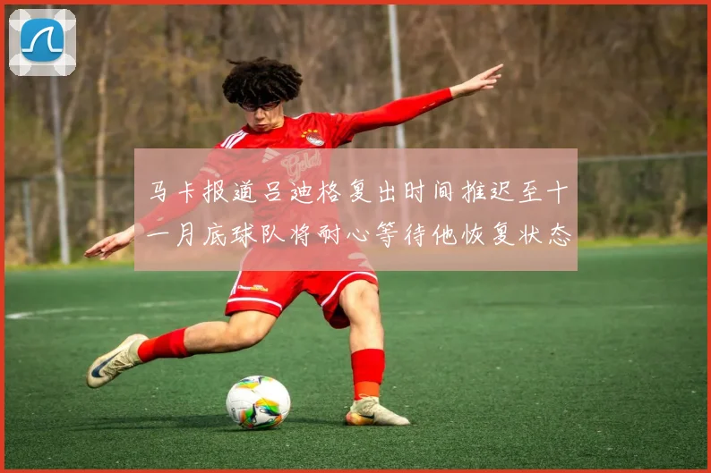 马卡报道吕迪格复出时间推迟至十一月底球队将耐心等待他恢复状态
