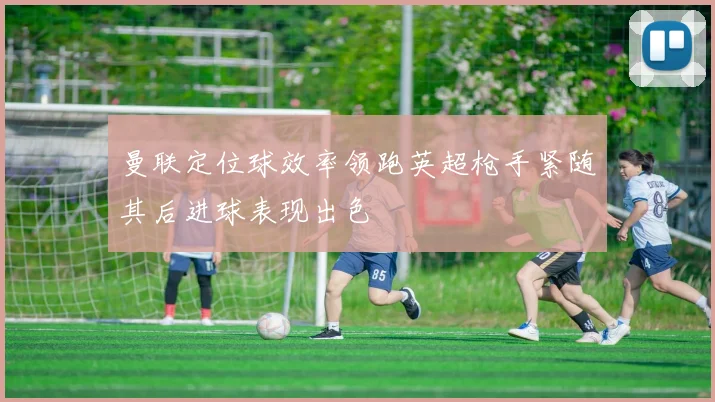 曼联定位球效率领跑英超枪手紧随其后进球表现出色