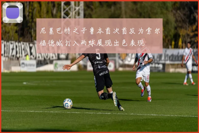 尼基巴特之子鲁本首次首发为索尔福德城打入两球展现出色表现