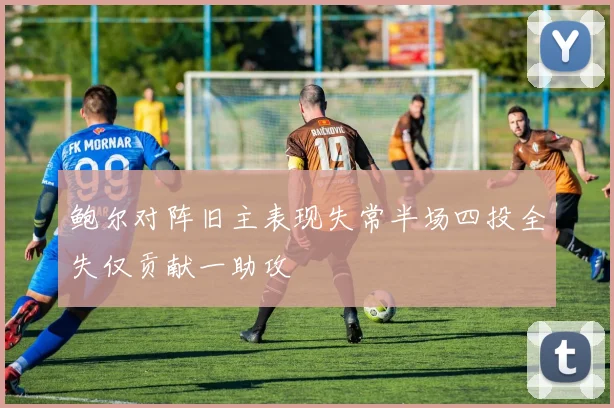 鲍尔对阵旧主表现失常半场四投全失仅贡献一助攻