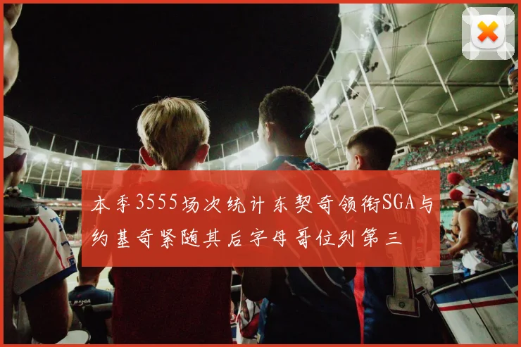 本季3555场次统计东契奇领衔SGA与约基奇紧随其后字母哥位列第三