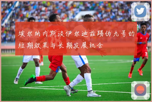 埃尔纳内斯谈伊尔迪兹踢伪九号的短期效果与长期发展机会