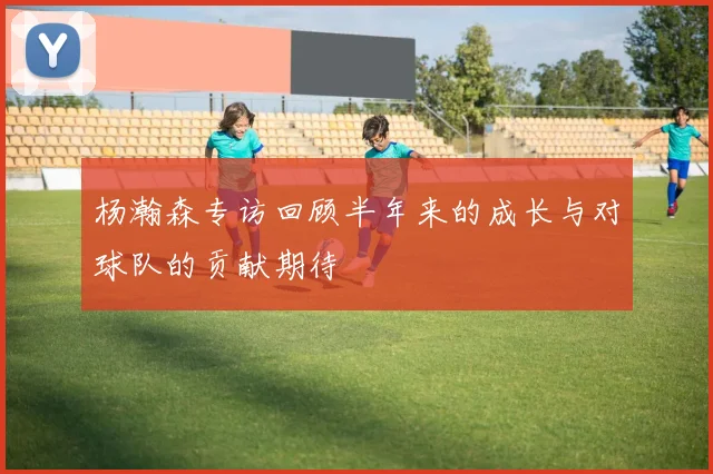 杨瀚森专访回顾半年来的成长与对球队的贡献期待