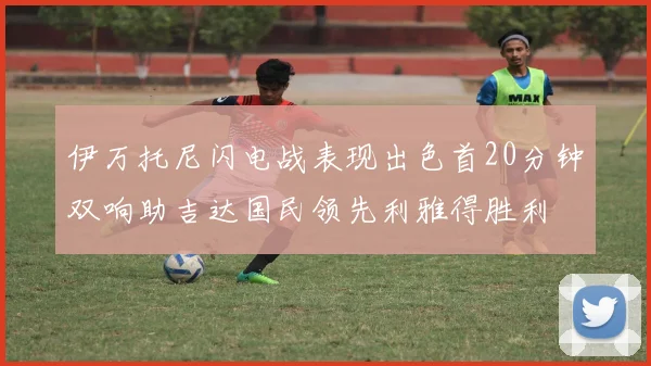 伊万托尼闪电战表现出色首20分钟双响助吉达国民领先利雅得胜利