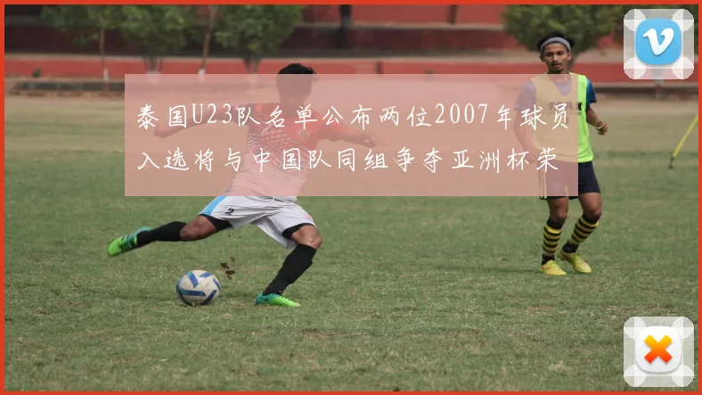 泰国U23队名单公布两位2007年球员入选将与中国队同组争夺亚洲杯荣誉