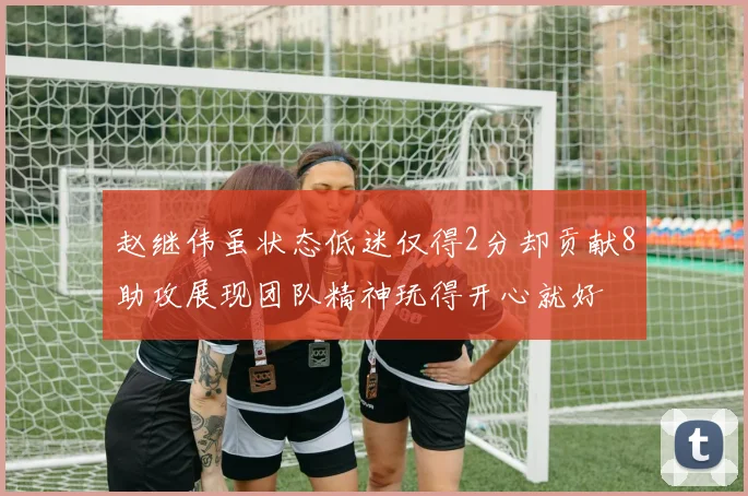 赵继伟虽状态低迷仅得2分却贡献8助攻展现团队精神玩得开心就好