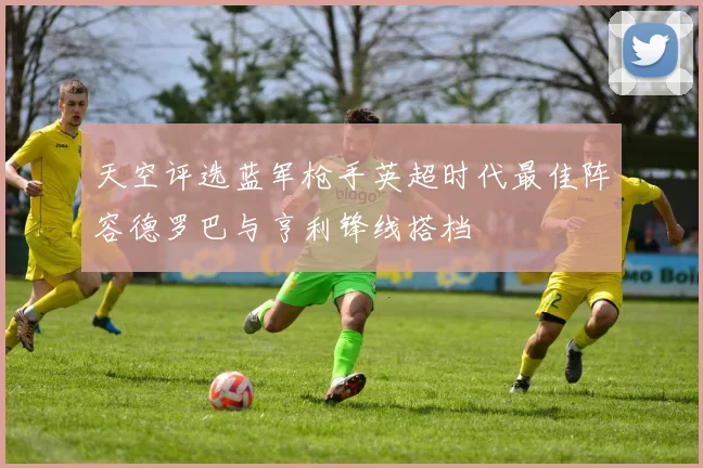 天空评选蓝军枪手英超时代最佳阵容德罗巴与亨利锋线搭档