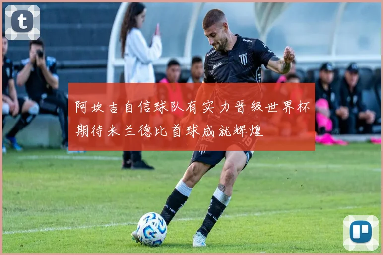 阿坎吉自信球队有实力晋级世界杯期待米兰德比首球成就辉煌